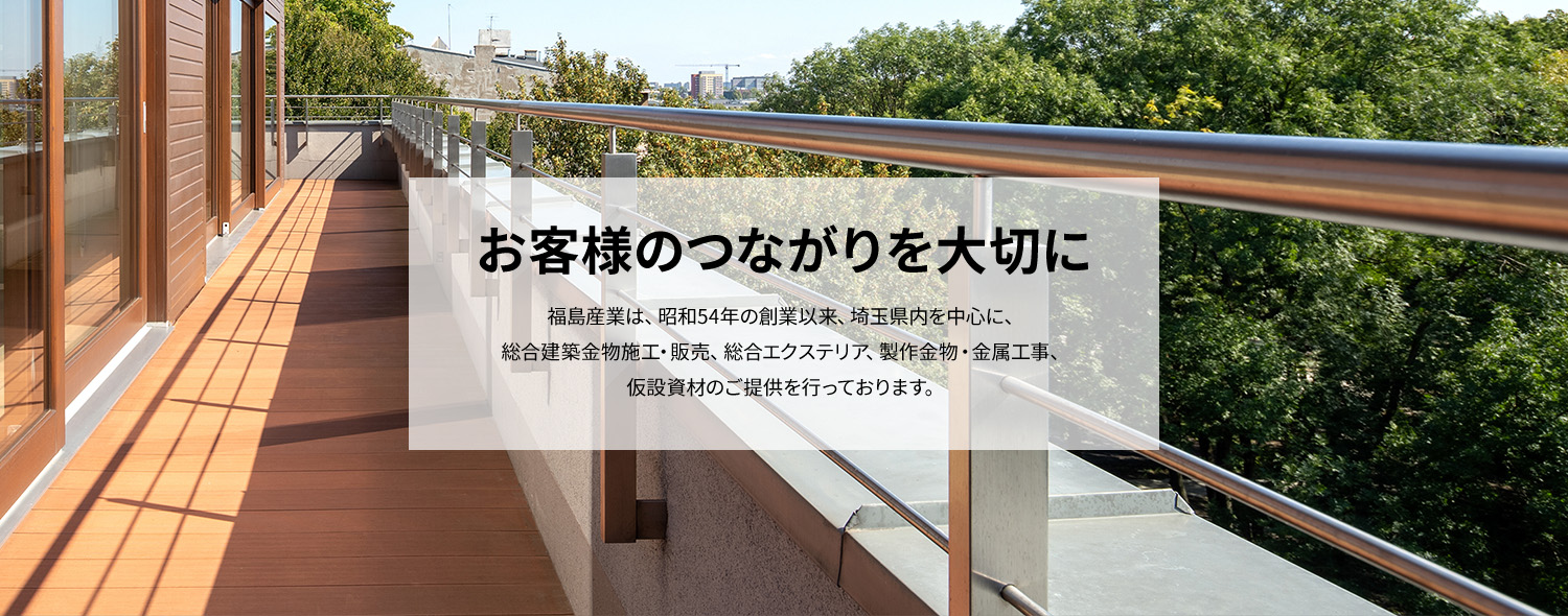 お客様のつながりを大切に　福島産業は、昭和54年の創業以来、埼玉県内を中心に、 総合建築金物施工・販売、総合エクステリア、製作金物・金属工事、 仮設資材のご提供を行っております。